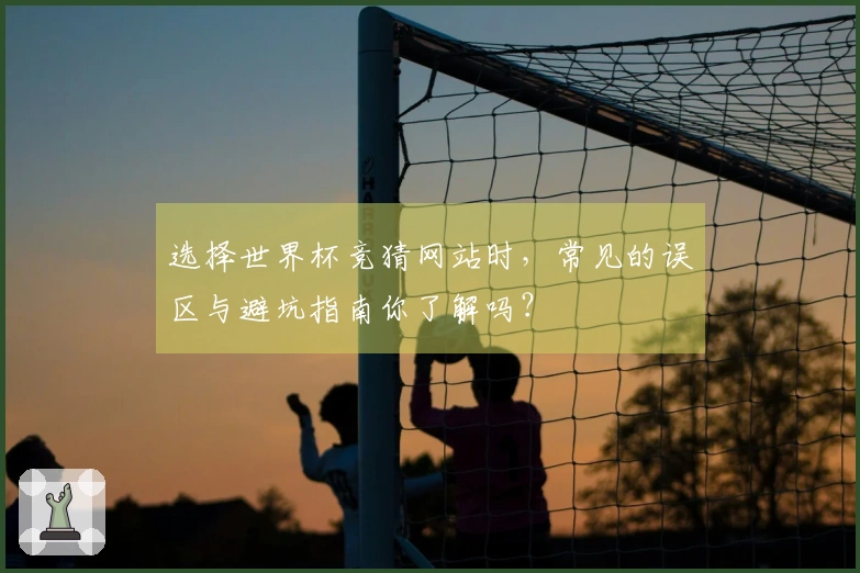 选择世界杯竞猜网站时，常见的误区与避坑指南你了解吗？