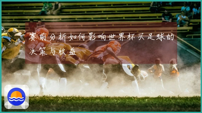 赛前分析如何影响世界杯买足球的决策与收益
