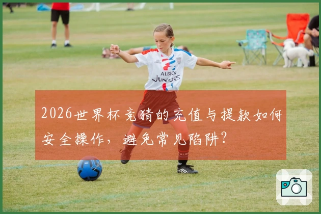 2026世界杯竞猜的充值与提款如何安全操作，避免常见陷阱？