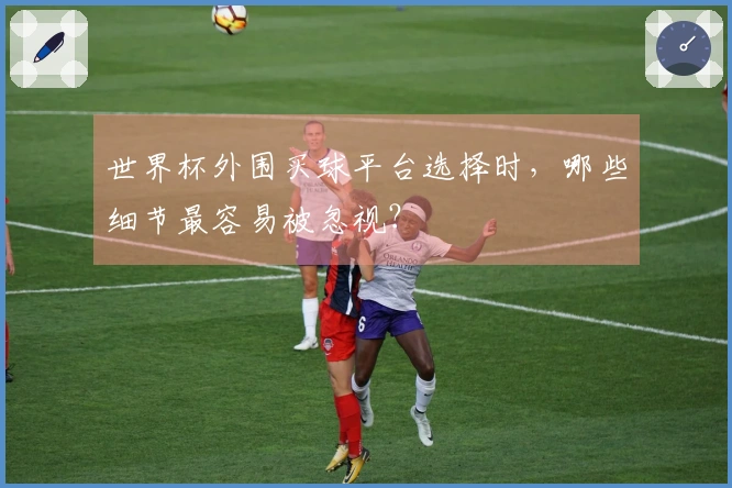 世界杯外围买球平台选择时，哪些细节最容易被忽视？