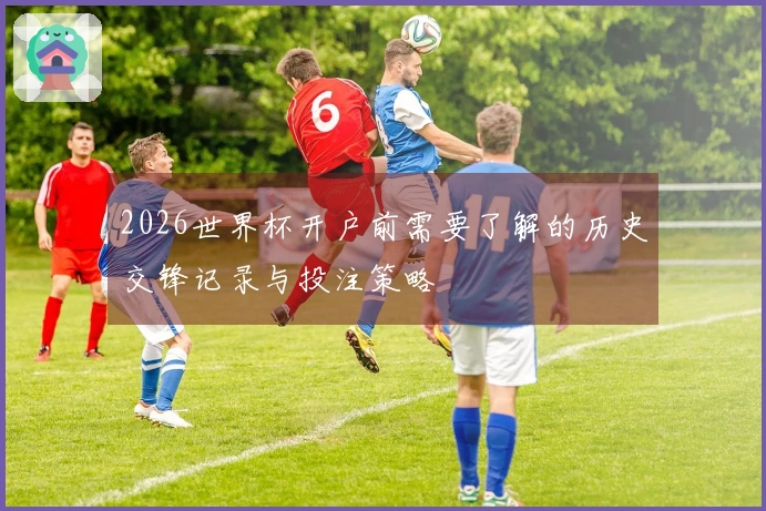2026世界杯开户前需要了解的历史交锋记录与投注策略